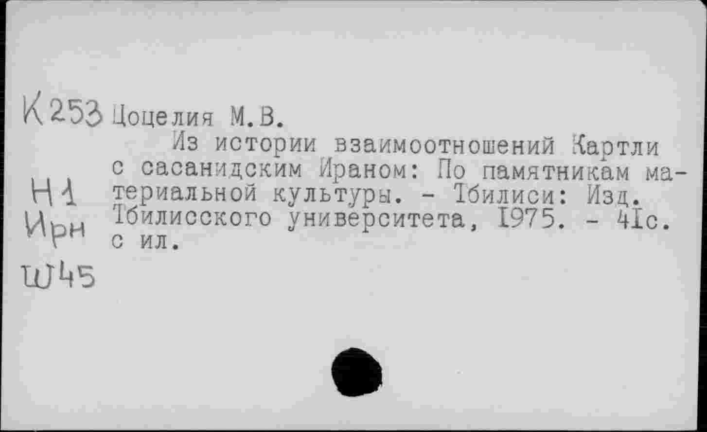 ﻿К 2.53 Цоце лия М.В.
НА
Ирм
Из истории взаимоотношений Картли с сасанидоким Ираном: По памятникам материальной культуры. - Тбилиси: Изд. Тбилисского университета, 1975. - 41с. с ил.
ШЦ5